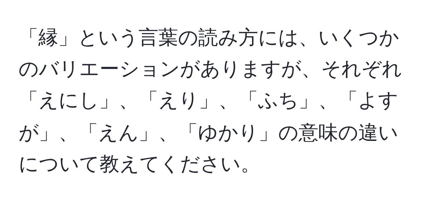 「縁」という言葉の読み方には、いくつかのバリエーションがありますが、それぞれ「えにし」、「えり」、「ふち」、「よすが」、「えん」、「ゆかり」の意味の違いについて教えてください。