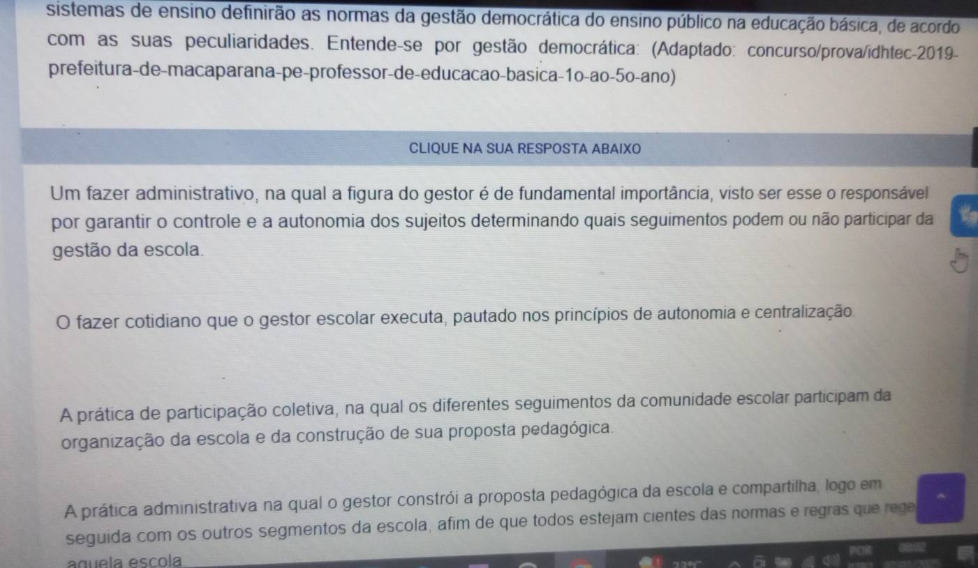 sistemas de ensino definirão as normas da gestão democrática do ensino público na educação básica, de acordo
com as suas peculiaridades. Entende-se por gestão democrática: (Adaptado: concurso/prova/idhtec-2019-
prefeitura-de-macaparana-pe-professor-de-educacao-basica-1o-ao-5o-ano)
CLIQUE NA SUA RESPOSTA ABAIXO
Um fazer administrativo, na qual a figura do gestor é de fundamental importância, visto ser esse o responsável
por garantir o controle e a autonomia dos sujeitos determinando quais seguimentos podem ou não participar da
gestão da escola.
O fazer cotidiano que o gestor escolar executa, pautado nos princípios de autonomia e centralização.
A prática de participação coletiva, na qual os diferentes seguimentos da comunidade escolar participam da
organização da escola e da construção de sua proposta pedagógica.
A prática administrativa na qual o gestor constrói a proposta pedagógica da escola e compartilha, logo em
seguida com os outros segmentos da escola, afim de que todos estejam cientes das normas e regras que rege
aguela escola