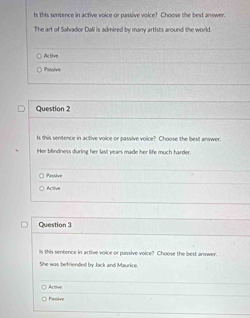 Is this sentence in active voice or passive voice? Choose the best answer.
The art of Salvador Dali is admired by many artists around the world.
Active
Passive
Question 2
Is this sentence in active voice or passive voice? Choose the best answer.
Her blindness during her last years made her life much harder.
Passive
Active
Question 3
Is this sentence in active voice or passive voice? Choose the best answer.
She was befriended by Jack and Maurice.
Active
Passive