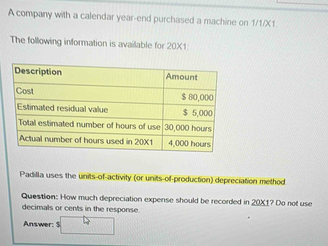 A company with a calendar year -end purchased a machine on 1/1/X1. 
The following information is available for 20* 1. 
Padilla uses the units-of-activity (or units-of-production) depreciation method. 
Question: How much depreciation expense should be recorded in _ 20* 1 ? Do not use 
decimals or cents in the response. 
Answer: $