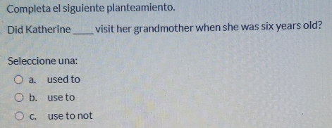 Completa el siguiente planteamiento.
Did Katherine_ visit her grandmother when she was six years old?
Seleccione una:
a. used to
b. use to
c. use to not