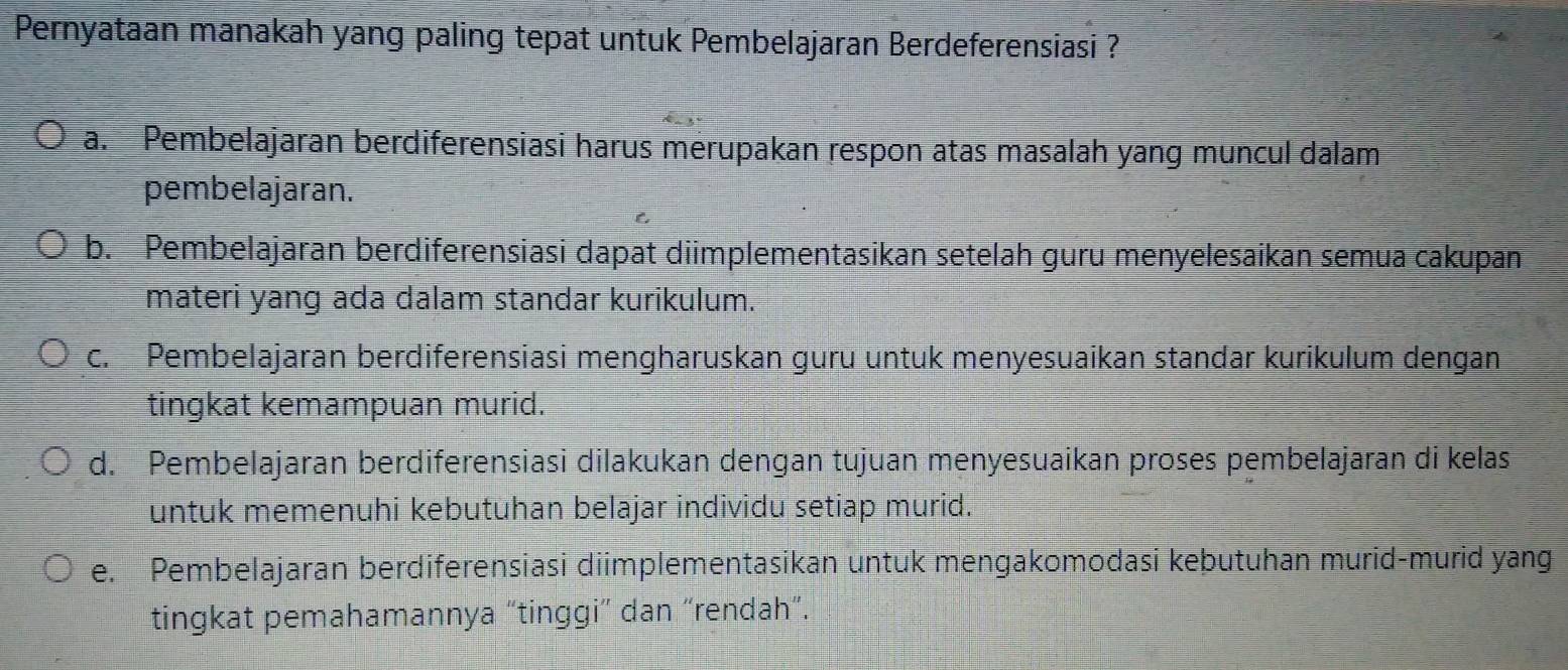 Pernyataan manakah yang paling tepat untuk Pembelajaran Berdeferensiasi ?
a. Pembelajaran berdiferensiasi harus merupakan respon atas masalah yang muncul dalam
pembelajaran.
b. Pembelajaran berdiferensiasi dapat diimplementasikan setelah guru menyelesaikan semua cakupan
materi yang ada dalam standar kurikulum.
c. Pembelajaran berdiferensiasi mengharuskan guru untuk menyesuaikan standar kurikulum dengan
tingkat kemampuan murid.
d. Pembelajaran berdiferensiasi dilakukan dengan tujuan menyesuaikan proses pembelajaran di kelas
untuk memenuhi kebutuhan belajar individu setiap murid.
e. Pembelajaran berdiferensiasi diimplementasikan untuk mengakomodasi kebutuhan murid-murid yang
tingkat pemahamannya “tinggi” dan “rendah”.