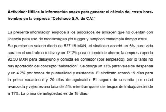 Actividad: Utilice la información anexa para generar el cálculo del costo hora- 
hombre en la empresa “Colchoso S.A. de C.V.” 
La presente información engloba a los asociados de almacén que no cuentan con 
licencia para uso de montacargas y/o tugger y tampoco contempla tiempo extra. 
Se percibe un salario diario de 527.18 MXN, el sindicato acordó un 6% para vida 
cara en el contrato colectivo y un 12.2% para el fondo de ahorro; la empresa aporta
92.50 MXN para desayuno y comida en comedor (por empleado), por lo tanto no 
hay aportación del concepto “habitación”. Se otorga un 33% para vales de despensa 
y un 4.7% por bonos de puntualidad y asistencia. El sindicato acordó 15 días para 
la prima vacacional y 20 días de aguinaldo. El seguro de cesantía por edad 
avanzada y vejez es una tasa del 5%, mientras que el de riesgos de trabajo asciende 
a 11%. La prima de antigüedad es de 18 días.