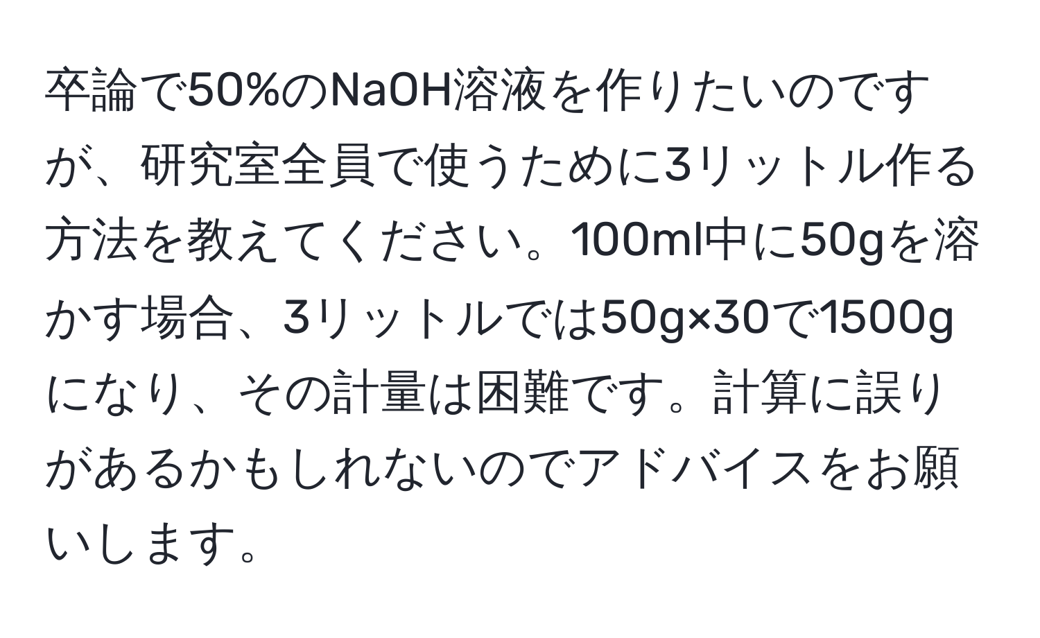 卒論で50%のNaOH溶液を作りたいのですが、研究室全員で使うために3リットル作る方法を教えてください。100ml中に50gを溶かす場合、3リットルでは50g×30で1500gになり、その計量は困難です。計算に誤りがあるかもしれないのでアドバイスをお願いします。