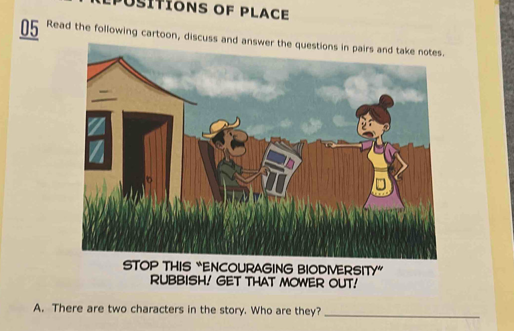 pusítions of place 
05 Read the following cartoon, discuss and answer the questions in pairs and take notes. 
STOP THIS “ENCOURAGING BIODIVERSITY” 
RUBBISH! GET THAT MOWER OUT! 
A. There are two characters in the story. Who are they?_