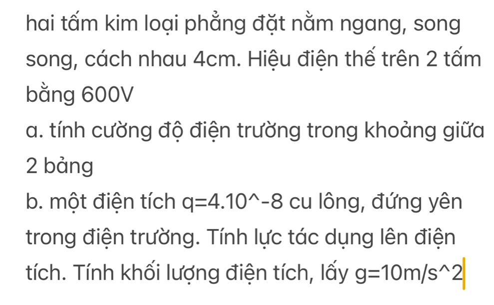 hai tấm kim loại phẳng đặt nằm ngang, song 
song, cách nhau 4cm. Hiệu điện thế trên 2 tấm 
bằng 600V
a. tính cường độ điện trường trong khoảng giữa 
2 bảng 
b. một điện tích q=4.10^(wedge)-8 cu lông, đứng yên 
trong điện trường. Tính lực tác dụng lên điện 
tích. Tính khối lượng điện tích, lấy g=10m/s^(wedge)2