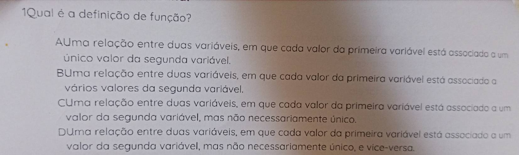 1Qual é a definição de função?
AUma relação entre duas variáveis, em que cada valor da primeira variável está associado a um
único valor da segunda variável.
BUma relação entre duas variáveis, em que cada valor da primeira variável está associado a
vários valores da segunda variável.
CUma relação entre duas variáveis, em que cada valor da primeira variável está associado a um
valor da segunda variável, mas não necessariamente único.
DUma relação entre duas variáveis, em que cada valor da primeira variável está associado a um
valor da segunda variável, mas não necessariamente único, e vice-versa.