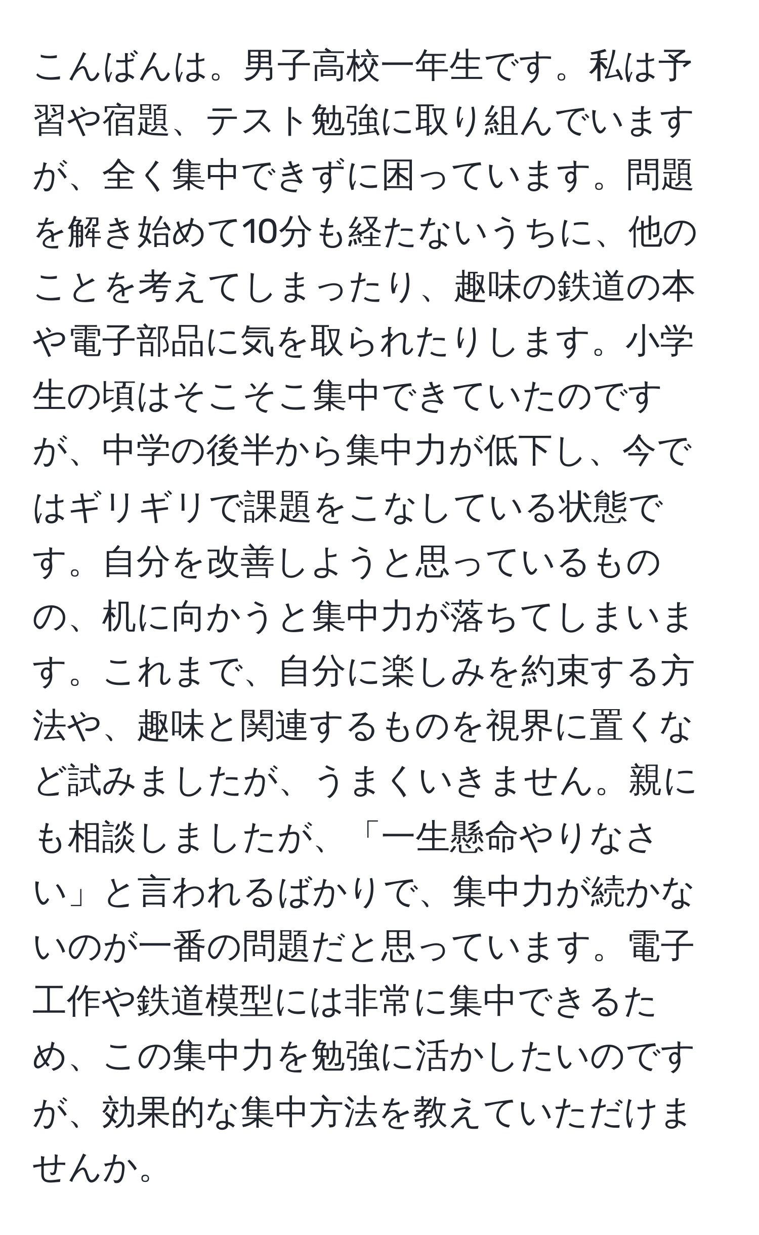 こんばんは。男子高校一年生です。私は予習や宿題、テスト勉強に取り組んでいますが、全く集中できずに困っています。問題を解き始めて10分も経たないうちに、他のことを考えてしまったり、趣味の鉄道の本や電子部品に気を取られたりします。小学生の頃はそこそこ集中できていたのですが、中学の後半から集中力が低下し、今ではギリギリで課題をこなしている状態です。自分を改善しようと思っているものの、机に向かうと集中力が落ちてしまいます。これまで、自分に楽しみを約束する方法や、趣味と関連するものを視界に置くなど試みましたが、うまくいきません。親にも相談しましたが、「一生懸命やりなさい」と言われるばかりで、集中力が続かないのが一番の問題だと思っています。電子工作や鉄道模型には非常に集中できるため、この集中力を勉強に活かしたいのですが、効果的な集中方法を教えていただけませんか。