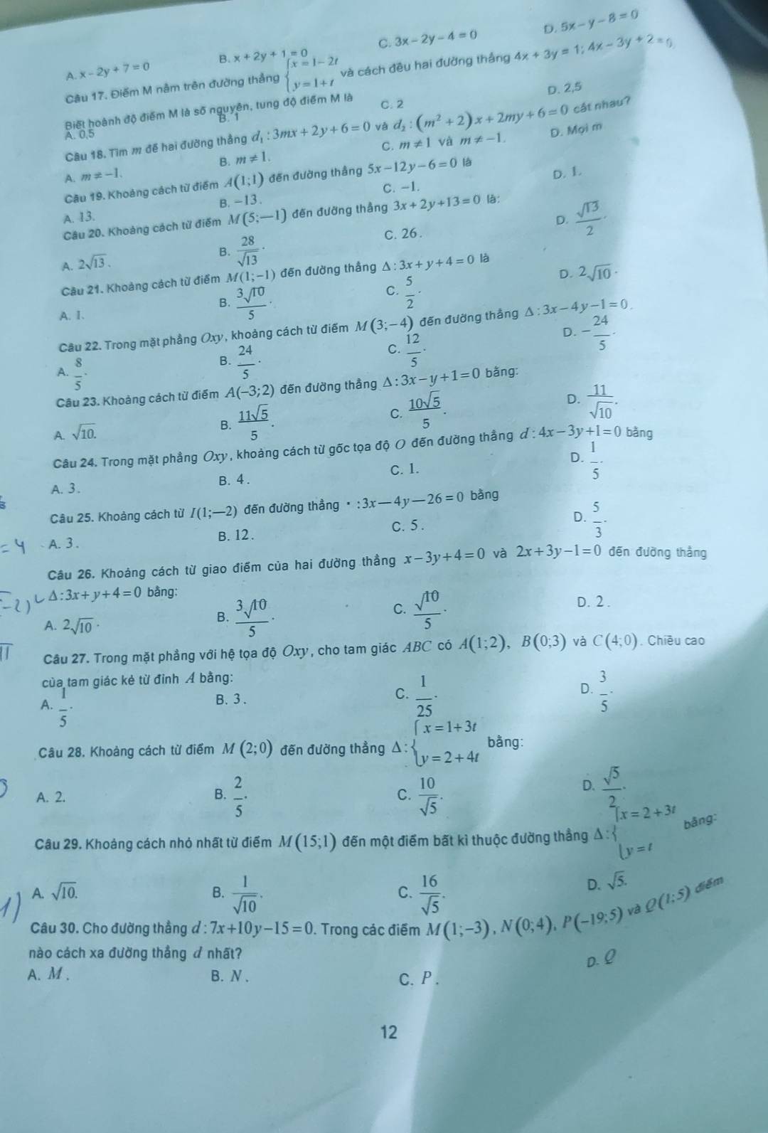 D. 5x-y-8=0
A. x-2y+7=0 B. x+2y+1=0 C. 3x-2y-4=0
Câu 17. Điểm M nằm trên đường thắng beginarrayl x=1-2t y=1+tendarray. và cách đều hai đường thắng 4x+3y=1;4x-3y+2=0
D. 2,5
Biết hoành độ điểm M là số nguyên, tung độ điểm M là C. 2
cật nhau?
A. 0.5
C. m!= 1 và
Câu 18. Tìm m đế hai đường thẳng d_1:3mx+2y+6=0 và d_2:(m^2+2)x+2my+6=0 D. Mọi m
B. m!= 1. m!= -1.
A. m!= -1.
Câu 19. Khoảng cách từ điểm A (1;1) đến đường thắng 5x-12y-6=0 là
B. -13. C. -1. D. L
A. 13. 3x+2y+13=0 là:
D.  sqrt(13)/2 
Câu 20. Khoảng cách từ điểm M(5;-1) đến đưỡng thẳng
B.  28/sqrt(13) · C. 26 .
A. 2sqrt(13). △ :3x+y+4=0 là
Câu 21. Khoảng cách từ điểm M(1;-1) đến đường thẳng
D. ^2sqrt(10)·
B.  3sqrt(10)/5 
C.  5/2 ·
A. 1.
Câu 22. Trong mặt phẳng Oxy, khoảng cách từ điểm M(3;-4) ) đến đường thắng △ :3x-4y-1=0
B.  24/5 ·
C.  12/5 ·
D. - 24/5 ·
A.  8/5 · A(-3;2) đến đường thẳng △: 3x-y+1=0 bằng:
Câu 23. Khoảng cách từ điểm
B.  11sqrt(5)/5 .
C.  10sqrt(5)/5 .
D.  11/sqrt(10) .
A. sqrt(10). d:4x-3y+1=0 bǎng
Câu 24. Trong mặt phẳng Oxy *, khoảng cách từ gốc tọa độ O đến đường thắng đ
D.
C. 1.
A. 3. B. 4 .  1/5 -
Câu 25. Khoảng cách từ I(1;-2) đến đường thẳng :3x-4y-26=0 bằng
C. 5 .
D.
A. 3 . B. 12.  5/3 ·
Câu 26. Khoảng cách từ giao điểm của hai đường thẳng x-3y+4=0 và 2x+3y-1=0 đēn đường thắng
△ :3x+y+4=0 bằng:
A. 2sqrt(10)·
B.  3sqrt(10)/5 
C.  sqrt(10)/5 ·
D. 2.
Câu 27. Trong mặt phẳng với hệ tọa độ Oxy, cho tam giác ABC có A(1;2),B(0;3) và C(4;0). Chiều cao
của tam giác kẻ từ đỉnh Á bằng:
D.
A.  1/5 
B. 3 .
C.  1/25 ·  3/5 -
Câu 28. Khoàng cách từ điểm M(2;0) đến đường thẳng Delta :beginarrayl x=1+3t y=2+4tendarray. bằng:
A. 2. B.  2/5 · C.  10/sqrt(5) .
D.  sqrt(5)/2 -
Câu 29. Khoảng cách nhỏ nhất từ điểm M(15;1) đến một điểm bất kì thuộc đường thẳng Delta :beginarrayl x=2+3t |y=tendarray. bǎng:
D. sqrt(5).
A. sqrt(10). B.  1/sqrt(10) . C.  16/sqrt(5) . Q(1:5) điểm
Câu 30. Cho đường thẳng đ : 7x+10y-15=0. Trong các điểm M(1;-3),N(0;4),P(-19;5) và
nào cách xa đường thẳng  nhất?
A. M . B. N . C. P .
12