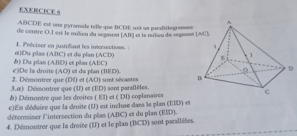 ABCDE est une pyramide telle que BCDE soit un parallélogramme 
de centre O.I est le milieu du segment [ AB ] et le milieu du segmen 
1. Préciser en justifiant les intersections. : 
α)Du plan (ABC) et du plan (ACD) 
b) Du plan (ABD) et plan (AEC) 
c)De la droite (AO) et du plan (BED). 
2. Démontrer que (DI) et (AO) sont sécantes 
3.α) Démontrer que (IJ) et (ED) sont parallèles. 
b) Démontre que les droites ( EI) et ( DI) coplanaires 
c)En déduire que la droite (IJ) est incluse dans le plan (EID) et 
déterminer l’intersection du plan (ABC) et du plan (EID). 
4. Démontrer que la droite (IJ) et le plan (BCD) sont parallèles.