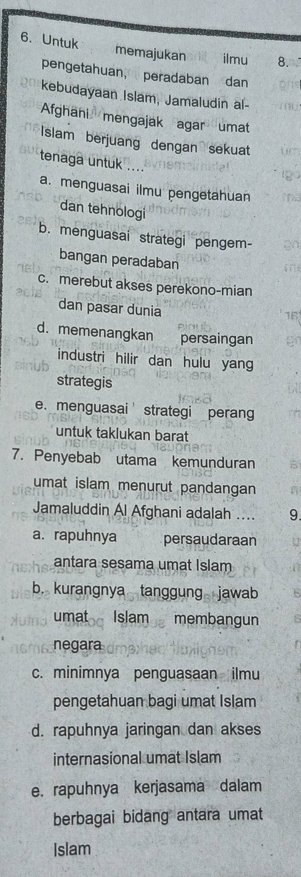 Untuk memajukan ilmu 8.
pengetahuan, peradaban dan
kebudayaan Islam, Jamaludin al-
Afghani mengajak agar umat
Islam berjuang dengan sekuat
tenaga untuk ....
a. menguasai ilmu pengetahuan
dan tehnologi
b. menguasai strategi pengem-
bangan peradaban
c. merebut akses perekono-mian
dan pasar dunia
d. memenangkan persaingan
industri hilir dan hulu yang
strategis
e. menguasai’ strategi perang
untuk taklukan barat
7. Penyebab utama kemunduran
umat islam menurut pandangan
Jamaluddin Al Afghani adalah .... 9.
a. rapuhnya persaudaraan
antara sesama umat Islam
b. kurangnya tanggung jawab
umat Islam membangun
negara
c. minimnya penguasaan ilmu
pengetahuan bagi umat Islam
d. rapuhnya jaringan dan akses
internasional umat Islam
e. rapuhnya kerjasama dalam
berbagai bidang antara umat
Islam