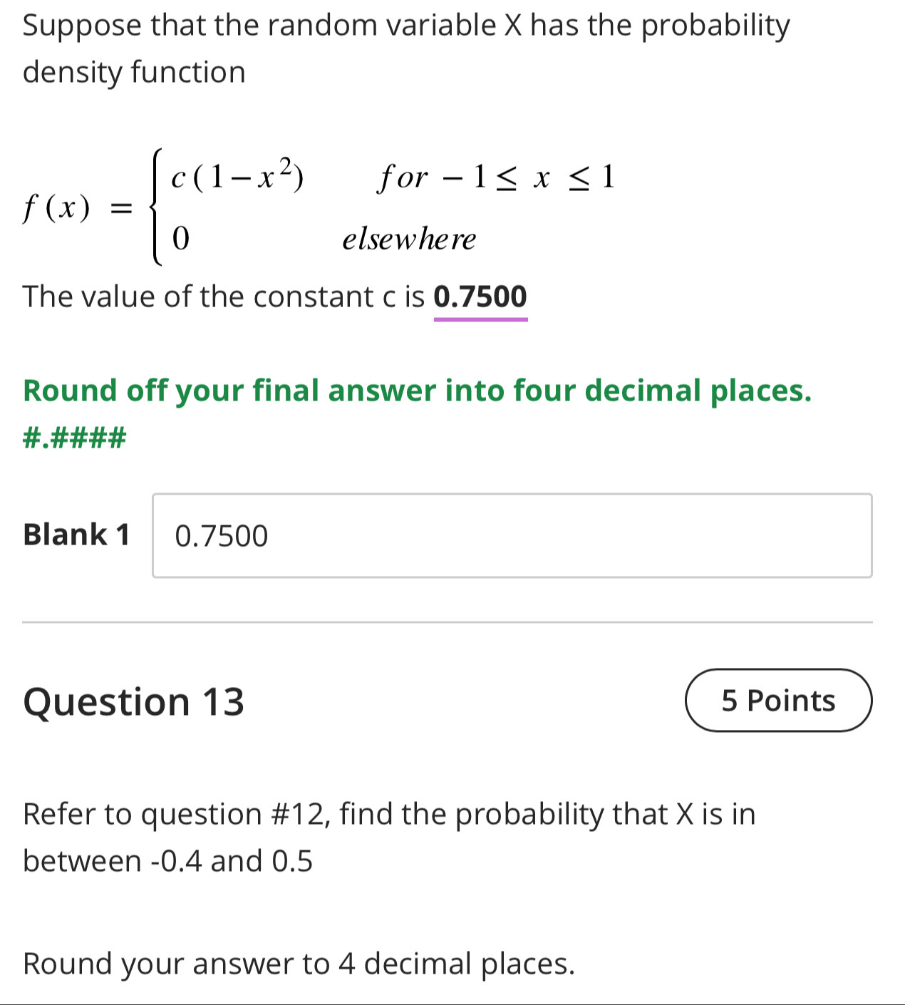 Suppose that the random variable X has the probability 
density function
f(x)=beginarrayl c(1-x^2)for-1≤ x≤ 1 0elsewhereendarray.
The value of the constant c is 0.7500
Round off your final answer into four decimal places. 
# # 
Blank 1 0.7500
Question 13 5 Points 
Refer to question #12, find the probability that X is in 
between -0.4 and 0.5
Round your answer to 4 decimal places.