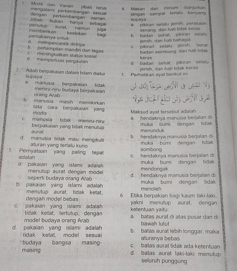 ]. Mode dan Varian jilbab terus 4. Makan dan minum dianjurkan
mengalami perkembangan sesuai jangan sampai terlalu kenyang
dengan perkembangan zaman. supaya
Jilbab bukan hanya sebagai a. pikiran selalu jemih, perasaan
penutup aurat, namun juga
senang, dan hati tidak keras
memberikan keelokan bagi b. badan sehat, pikiran selalu
pemakainya untuk:
jernih, dan hati bahagia
a. mempercantik dirinya
c. pikiran selalu jernih， berat
b. penampilan mandiri dan tegas
badan seimbang, dan hati tidak
c. meningkatkan status sosial keras
d. memperluas pergaulan
d. badan sehat, pikiran selalu
jernih, dan hati tidak keras
2. Adab berpakaian dalam Islam diatur 5. Perhatikan ayat berikut ini
supaya ....
a. manusia berpakaian tidak
meniru-niru budaya berpakaian
orang Arab
b. manusia masih memikirkan V jà    
tata cara berpakaian yang
modis Maksud ayat tersebut adalah ...
c. manusia tidak meniru-niru a. hendaknya manusia berjalan di
berpakaian yang tidak menutup muka bumi dengan tidak
aurat menunduk
d. manusia tidak mau mengikuti b. hendaknya manusia berjalan di
aturan yang terlalu kuno sombong muka bumi dengan tidak
3. Pernyataan yang paling tepat c. hendaknya manusia berjalan di
adalah …..
a. pakaian yang islami adalah muka bumi dengan tidak
menutup aurat dengan model
mendongak
seperti budaya orang Arab d. hendaknya manusia berjalan di
b. pakaian yang islami adalah muka bumi dengan tidak
menoleh
menutup aurat, tidak ketat, 6. Etika berpakian bagi kaum laki-laki,
dengan model bebas
c. pakaian yang islami adalah yakni menutup aurat, dengan
ketentuan yaitu:
tidak ketat， tertutup, dengan a. batas aurat di atas pusar dan di
model budaya orang Arab bawah lutut
d. pakaian yang islami adalah b. batas aurat lebih longgar, maka
tidak ketat, model sesuai aturanya bebas
budaya bangsa masing- c. batas aurat tidak ada ketentuan
masing d. batas aurat laki-laki menutup
seluruh punggung