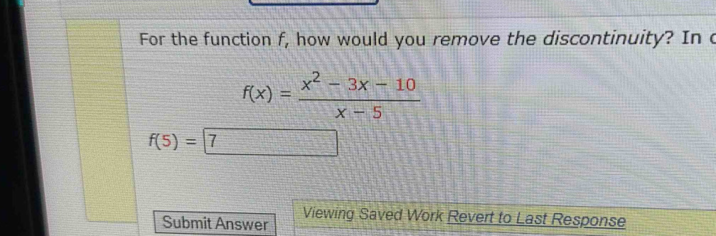 For the function f, how would you remove the discontinuity? In c
f(x)= (x^2-3x-10)/x-5 
f(5)=7
Submit Answer Viewing Saved Work Revert to Last Response