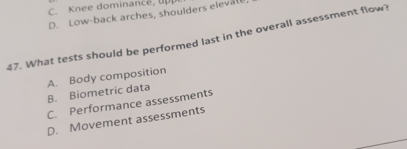 C. Knee dominance, upp
D. Low-back arches, shoulders elevate
47. What tests should be performed last in the overall assessment flow?
A. Body composition
B. Biometric data
C. Performance assessments
D. Movement assessments