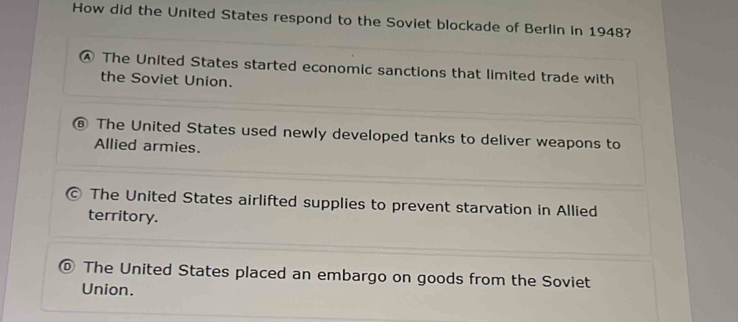 How did the United States respond to the Soviet blockade of Berlin in 1948?
④ The United States started economic sanctions that limited trade with
the Soviet Union.
The United States used newly developed tanks to deliver weapons to
Allied armies.
The United States airlifted supplies to prevent starvation in Allied
territory.
The United States placed an embargo on goods from the Soviet
Union.