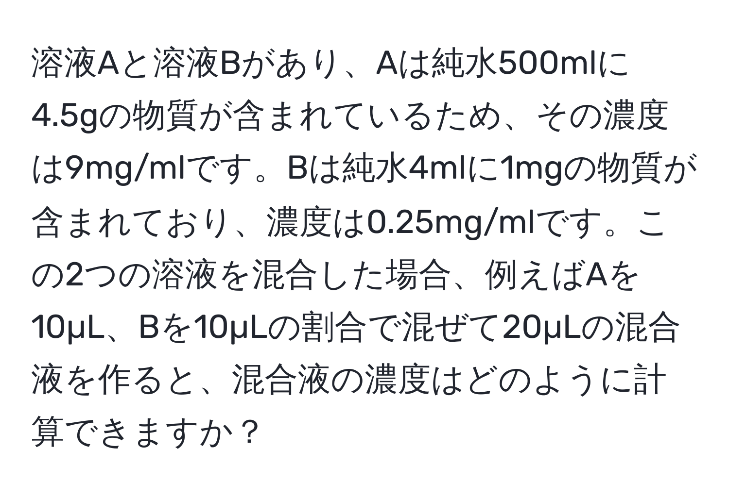 溶液Aと溶液Bがあり、Aは純水500mlに4.5gの物質が含まれているため、その濃度は9mg/mlです。Bは純水4mlに1mgの物質が含まれており、濃度は0.25mg/mlです。この2つの溶液を混合した場合、例えばAを10µL、Bを10µLの割合で混ぜて20µLの混合液を作ると、混合液の濃度はどのように計算できますか？