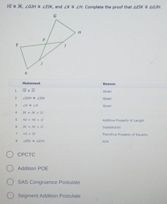 overline HI≌ overline JK, ∠ GJH≌ ∠ EIK , and ∠ K≌ ∠ H. Complete the proof that △ EIK≌ △ GJH. 
Statement Reason
1 overline HI≌ overline JK Given
2 ∠ GJH≌ ∠ EIK
Giyen
3 ∠ K≌ ∠ H Given
4 IK=JK+IJ
5 HJ=HI+IJ Additive Property of Length
6 IK=HI+IJ Substitution
7 HJ=IK Transitive Property of Equality
s △ EIK≌ △ GJH ASA
CPCTC
Addition POE
SAS Congruence Postulate
Segment Addition Postulate