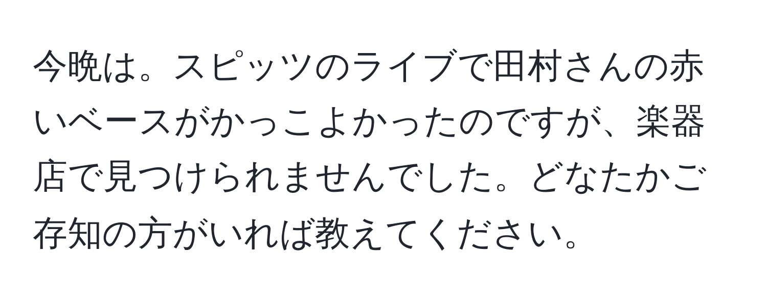 今晩は。スピッツのライブで田村さんの赤いベースがかっこよかったのですが、楽器店で見つけられませんでした。どなたかご存知の方がいれば教えてください。