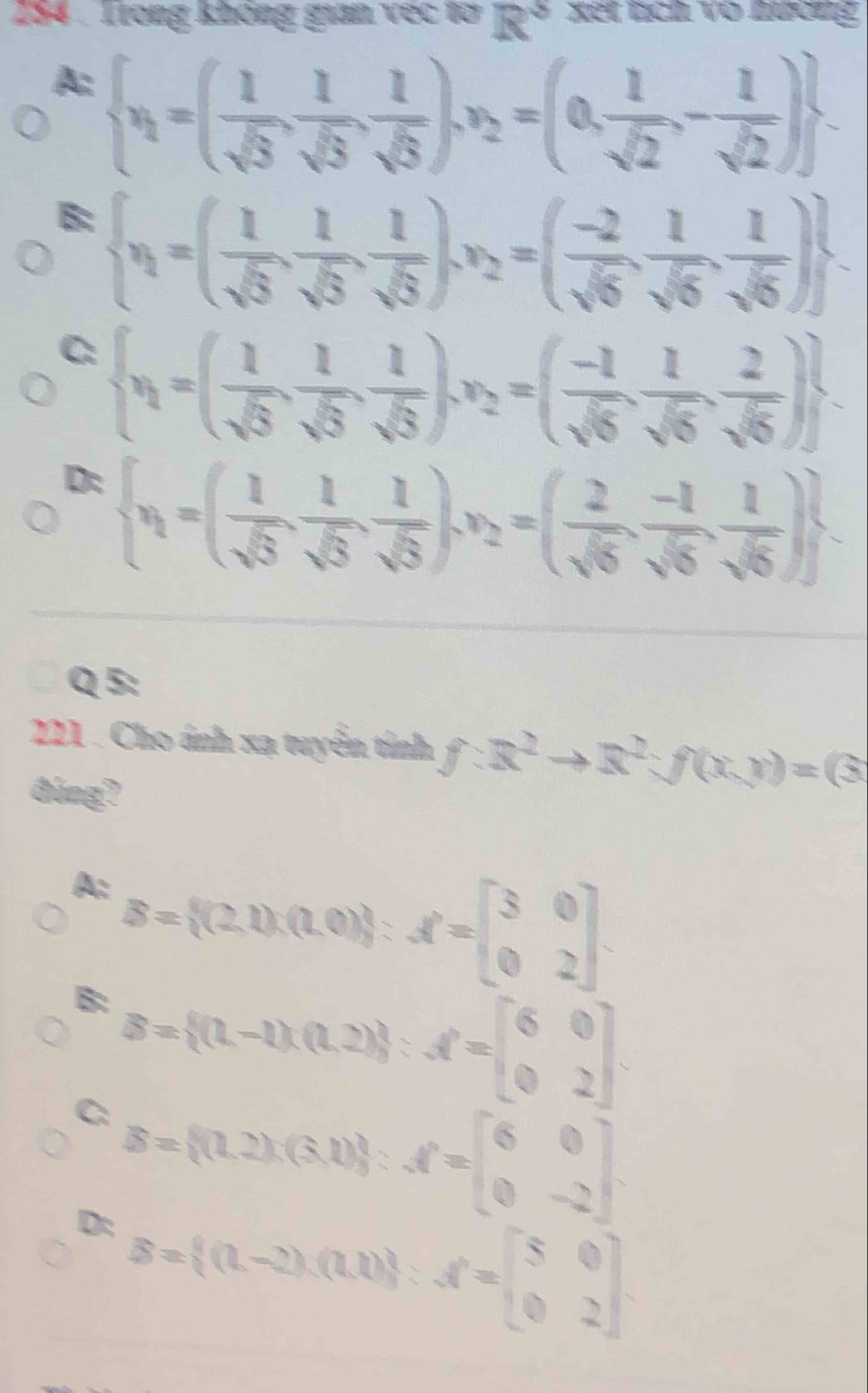 Trong không gian vec tơ R° xet tích vô nương
A:  x_1=( 1/sqrt(3) , 1/sqrt(3) , 1/sqrt(3) ),x_2=(0, 1/sqrt(2) ,- 1/sqrt(2) ) .
B:  x_1=( 1/sqrt(5) , 1/sqrt(5) , 1/sqrt(5) ),x_2=( (-2)/sqrt(6) , 1/sqrt(6) , 1/sqrt(6) ) .
C:  x_1=( 1/sqrt(5) , 1/sqrt(5) , 1/sqrt(5) ),x_2=( (-1)/sqrt(6) , 1/sqrt(6) , 2/sqrt(6) )
D:  x_1=( 1/sqrt(5) , 1/sqrt(5) , 1/sqrt(5) ),x_2=( 2/sqrt(5) , (-1)/sqrt(5) , 1/sqrt(5) ) .
Q 5:
221 . Cho ánh xạ tuyển tính f:x^2to R^2:f(x,y)=(3
dùng?
A: B= (2,1)(0,0):f=beginbmatrix 3&0 0&2endbmatrix .
B: B= (1,-1)(0,2) :f=beginbmatrix 6&0 0&2endbmatrix .
C: B= (1,2),(5,1) :A=beginbmatrix 6&0 0&-2endbmatrix
D: B= (1,-2),(1,1) :f=beginbmatrix 5&0 0&2endbmatrix