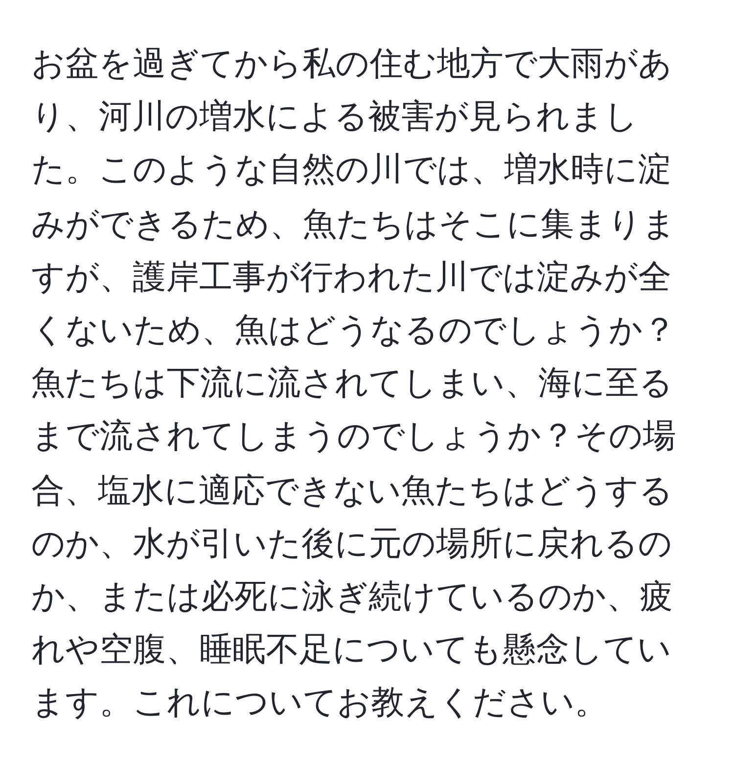 お盆を過ぎてから私の住む地方で大雨があり、河川の増水による被害が見られました。このような自然の川では、増水時に淀みができるため、魚たちはそこに集まりますが、護岸工事が行われた川では淀みが全くないため、魚はどうなるのでしょうか？魚たちは下流に流されてしまい、海に至るまで流されてしまうのでしょうか？その場合、塩水に適応できない魚たちはどうするのか、水が引いた後に元の場所に戻れるのか、または必死に泳ぎ続けているのか、疲れや空腹、睡眠不足についても懸念しています。これについてお教えください。