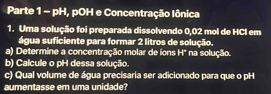 Parte 1 - pH, pOH e Concentração Iônica 
1. Uma solução foi preparada dissolvendo 0,02 mol de HCl em 
água suficiente para formar 2 litros de solução. 
a) Determine a concentração molar de íons H* na solução. 
b) Calcule o pH dessa solução. 
c) Qual volume de água precisaria ser adicionado para que o pH 
aumentasse em uma unidade?