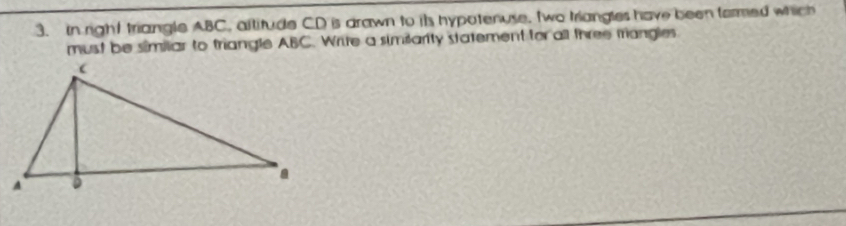 in right triangle ABC, altitude CD is drawn to its hypotenuse, two triangles have been formed which 
must be similiar to triangle ABC. Write a similarity statement for all three triangles.