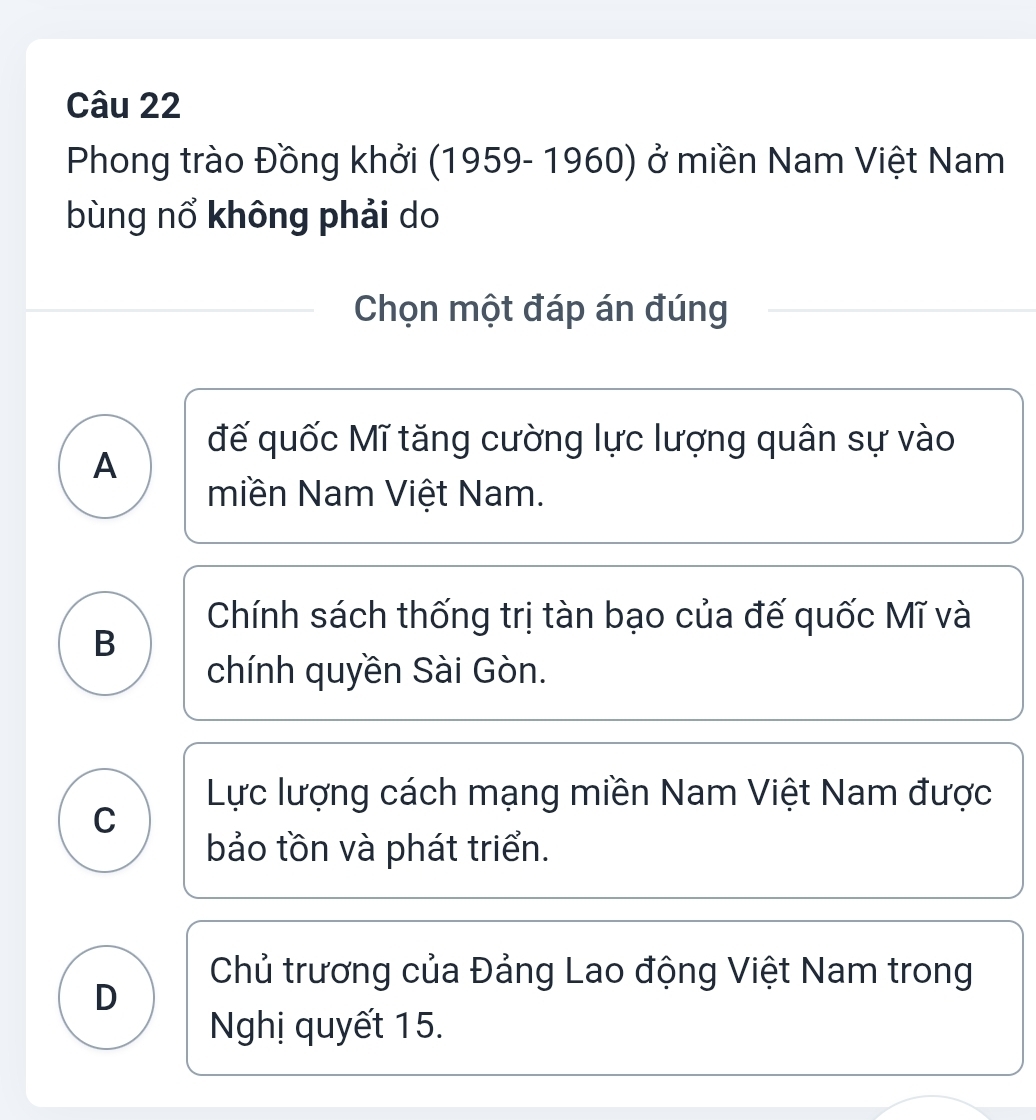 Phong trào Đồng khởi (1959- 1960) ở miền Nam Việt Nam
bùng nổ không phải do
Chọn một đáp án đúng
đế quốc Mĩ tăng cường lực lượng quân sự vào
A
miền Nam Việt Nam.
Chính sách thống trị tàn bạo của đế quốc Mĩ và
B
chính quyền Sài Gòn.
Lực lượng cách mạng miền Nam Việt Nam được
C
bảo tồn và phát triển.
Chủ trương của Đảng Lao động Việt Nam trong
D
Nghị quyết 15.