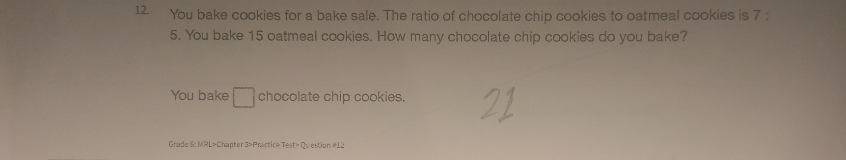 You bake cookies for a bake sale. The ratio of chocolate chip cookies to oatmeal cookies is 7 :
5. You bake 15 oatmeal cookies. How many chocolate chip cookies do you bake? 
You bake □ chocolate chip cookies. 
Grade 6: MRL>Chapter 3>Practice Test> Question #12