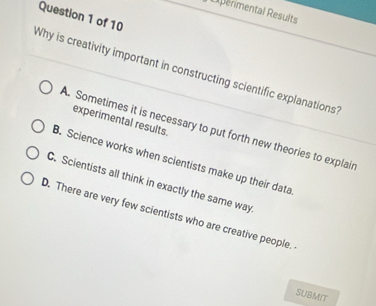 Experimental Results
Question 1 of 10
Why is creativity important in constructing scientific explanations
experimental results.
A. Sometimes it is necessary to put forth new theories to explair
B. Science works when scientists make up their data
C. Scientists all think in exactly the same way
D. There are very few scientists who are creative people.
SUBMIT