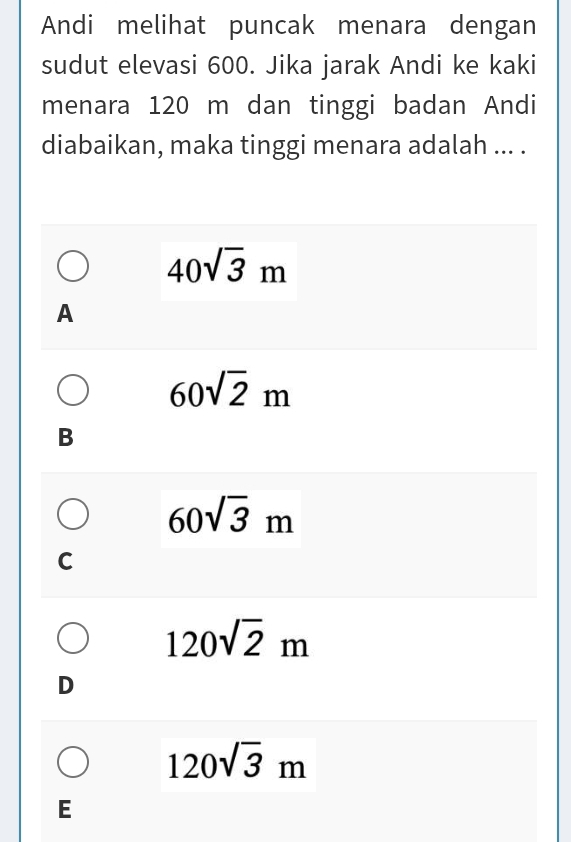 Andi melihat puncak menara dengan
sudut elevasi 600. Jika jarak Andi ke kaki
menara 120 m dan tinggi badan Andi
diabaikan, maka tinggi menara adalah ... .
40sqrt(3)m
A
60sqrt(2)m
B
60sqrt(3)m
C
120sqrt(2)m
D
120sqrt(3)m
E