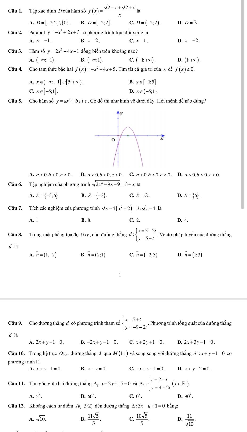 Tập xác định D của hàm số f(x)= (sqrt(2-x)+sqrt(2+x))/x la:
A. D=[-2;2]vee  0 . B. D=[-2;2]. C. D=(-2;2). D. D=R.
Câu 2. Parabol y=-x^2+2x+3 có phương trình trục đối xứng là
A. x=-1. B. x=2. C. x=1. D. x=-2.
Câu 3. Hàm số y=2x^2-4x+1 đồng biến trên khoảng nào?
A. (-∈fty ;-1). B. (-∈fty ;1). C. (-1;+∈fty ). D. (1;+∈fty ).
Câu 4. Cho tam thức bậc hai f(x)=-x^2-4x+5. Tìm tất cả giá trị của x đề f(x)≥ 0.
A. x∈ (-∈fty ;-1]∪ [5;+∈fty ). B. x∈ [-1;5].
C. x∈ [-5;1]. D. x∈ (-5;1).
Câu 5. Cho hàm số y=ax^2+bx+c. Có đồ thị như hình vẽ dưới đây. Hỏi mệnh đề nào đúng?
A. a<0,b>0,c<0. B. a<0,b<0,c>0 C. a<0,b<0,c<0</tex> . D. a>0,b>0,c<0.
Câu 6. Tập nghiệm của phương trình sqrt(2x^2-9x-9)=3-x là:
A. S= -3;6 . B. S= -3 . C. S=varnothing . D. S= 6 .
Câu 7. Tích các nghiệm của phương trình sqrt(x-4)(x^2+2)=3xsqrt(x-4)1a
A. 1. B. 8. C. 2. D. 4.
Câu 8. Trong mặt phẳng tọa độ Oxy , cho đường thắng d:beginarrayl x=3-2t y=5-tendarray.. Vectơ pháp tuyến của đường thắng
d là
A. vector n=(1;-2) B. vector n=(2;1) C. vector n=(-2;3) D. vector n=(1;3)
Câu 9. Cho đường thắng đ có phương trình tham số beginarrayl x=5+t y=-9-2tendarray.. Phương trình tổng quát của đường thắng
d là
A. 2x+y-1=0. B. -2x+y-1=0 C. x+2y+1=0. D. 2x+3y-1=0.
Câu 10. Trong hệ trục Oxy , đường thắng d qua M(1;1) và song song với đường thắng d':x+y-1=0 có
phương trình là
A. x+y-1=0. B. x-y=0. C. -x+y-1=0. D. x+y-2=0.
Câu 11. Tìm góc giữa hai đường thắng △ _1:x-2y+15=0 và △ _2:beginarrayl x=2-t y=4+2tendarray. (t∈ R).
A. 5°. B. 60°. C. 0°. D. 90°.
Câu 12. Khoảng cách từ điểm A(-3;2) đến đường thắng △ :3x-y+1=0 bằng:
A. sqrt(10). B.  11sqrt(5)/5 . C.  10sqrt(5)/5 . D.  11/sqrt(10) .