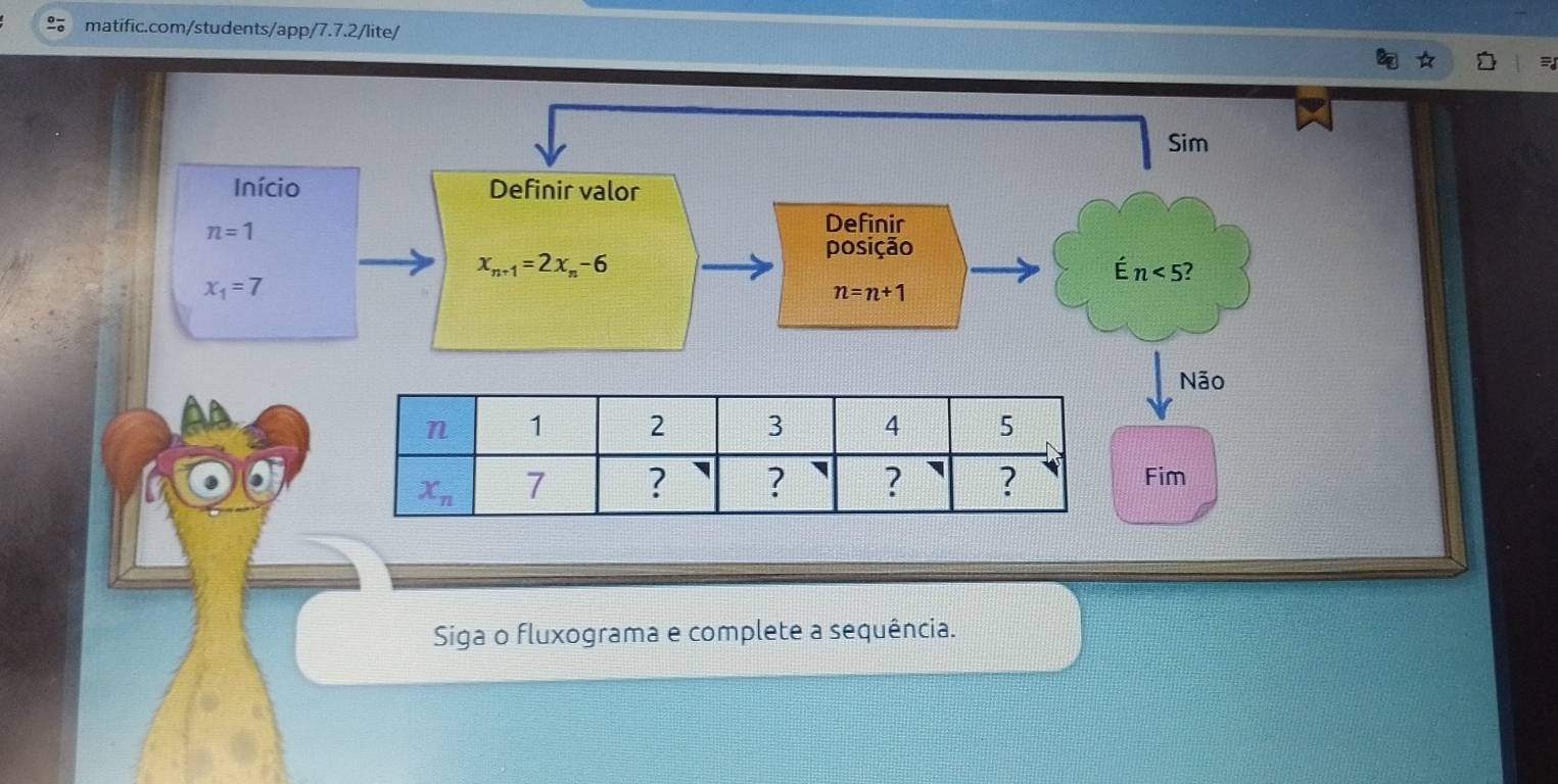 Sim
Início Definir valor
n=1
Definir
posição
x_n+1=2x_n-6
É n<5</tex>
x_1=7
n=n+1
Não
Fim
Siga o fluxograma e complete a sequência.