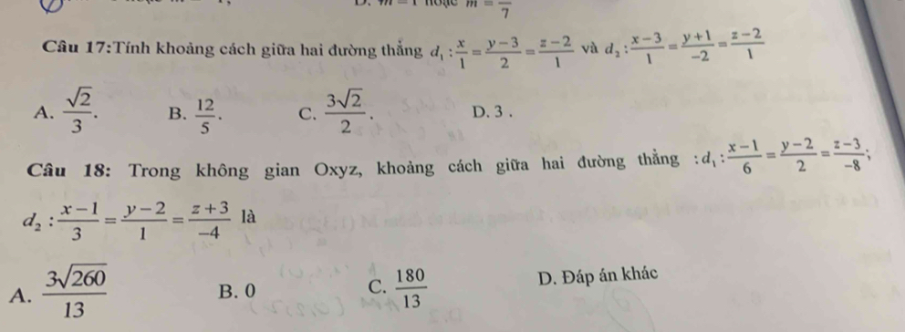 m=frac 7
Câu 17:Tính khoảng cách giữa hai đường thắng d_1: x/1 = (y-3)/2 = (z-2)/1  và d_2: (x-3)/1 = (y+1)/-2 = (z-2)/1 
A.  sqrt(2)/3 . B.  12/5 . C.  3sqrt(2)/2 . D. 3.
Câu 18: Trong không gian Oxyz, khoảng cách giữa hai đường thẳng : d_1: (x-1)/6 = (y-2)/2 = (z-3)/-8 ;
d_2: (x-1)/3 = (y-2)/1 = (z+3)/-4  là
A.  3sqrt(260)/13  B. 0 C.  180/13  D. Đáp án khác