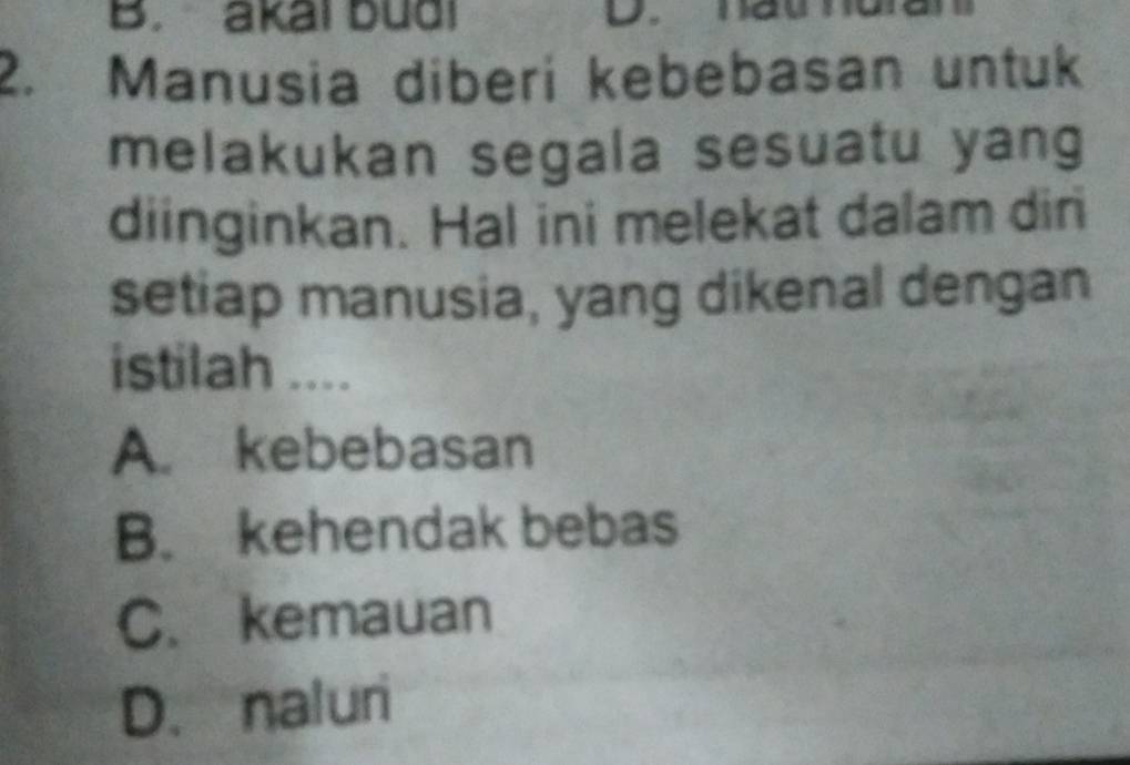 akai budi
2. Manusia diberi kebebasan untuk
melakukan segala sesuatu yang
diinginkan. Hal ini melekat dalam dir
setiap manusia, yang dikenal dengan
istilah ....
A. kebebasan
B. kehendak bebas
C. kemauan
D. naluri