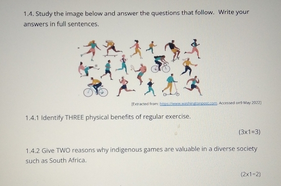 Study the image below and answer the questions that follow. Write your 
answers in full sentences. 
[Extracted from: https://www.washingsprpost.com. Accessed on9 May 2022] 
1.4.1 Identify THREE physical benefits of regular exercise.
(3* 1=3)
1.4.2 Give TWO reasons why indigenous games are valuable in a diverse society 
such as South Africa.
(2* 1=2)