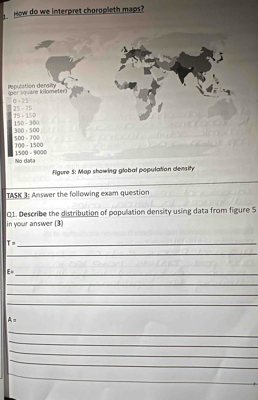 How do we interpret choropleth maps? 
Population density 
(per square kilometer)
0 - 25
25 - 75
75 - 150
150 - 300
300 - 500
500 - 700
700 - 1500
1500 - 9000
No data 
Figure 5: Map showing global population density 
TASK 3: Answer the following exam question 
Q1. Describe the distribution of population density using data from figure 5 
in your answer (3) 
_ T=
_
E= _ 
_ 
_ 
_
A=
_ 
_ 
_ 
_ 
_