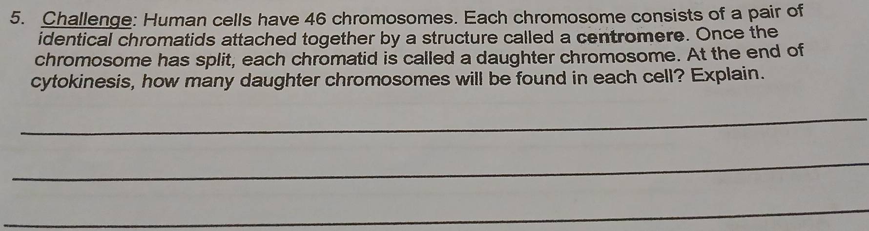 Challenge: Human cells have 46 chromosomes. Each chromosome consists of a pair of 
identical chromatids attached together by a structure called a centromere. Once the 
chromosome has split, each chromatid is called a daughter chromosome. At the end of 
cytokinesis, how many daughter chromosomes will be found in each cell? Explain. 
_ 
_ 
_