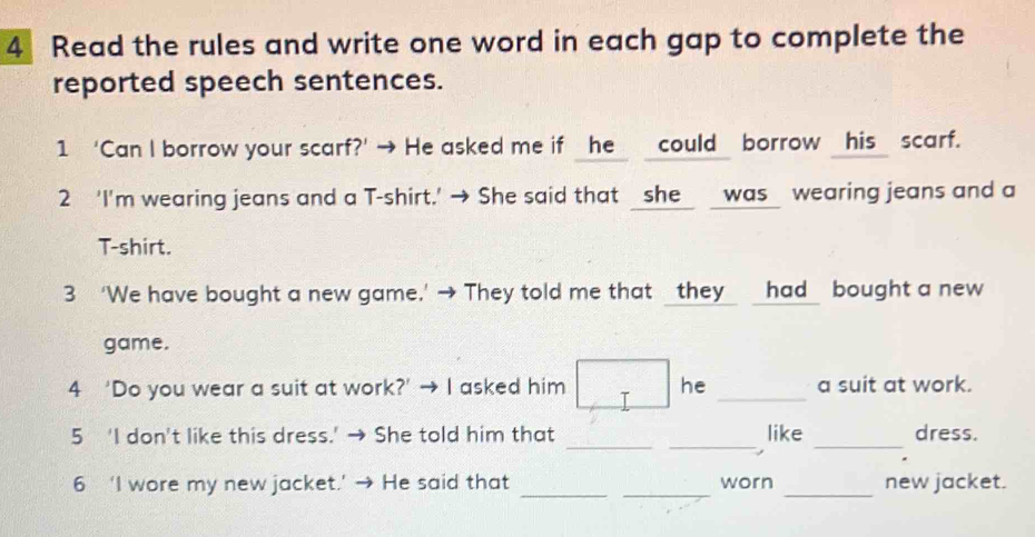 Read the rules and write one word in each gap to complete the 
reported speech sentences. 
1 ‘Can I borrow your scarf?’ → He asked me if he _could borrow _his_ scarf. 
2 ‘I'm wearing jeans and a T-shirt.' → She said that _she_ _was_ wearing jeans and a 
T-shirt. 
3 ‘We have bought a new game.' → They told me that _they_ _had_ bought a new 
game. 
4 ‘Do you wear a suit at work?’ → I asked him he _a suit at work. 
_ 
__ 
5 'I don't like this dress.' → She told him that like dress. 
_ 
__ 
6 ‘I wore my new jacket.’ He said that worn new jacket.