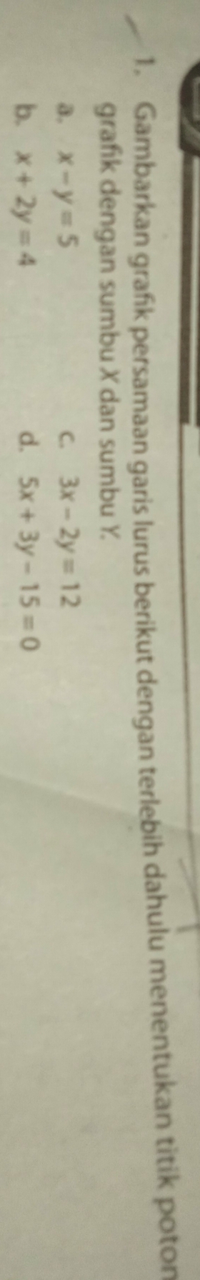 Gambarkan grańk persamaan garis lurus berikut dengan terlebih dahulu menentukan titik poton
grafik dengan sumbu X dan sumbu Y
a. x-y=5 C. 3x-2y=12
b. x+2y=4 d. 5x+3y-15=0