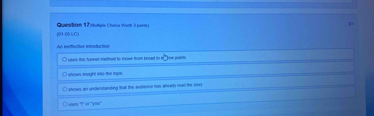 Question 17(Multiple Choice Worth 3 points)
(01.05 LC)
An ineffective introduction
uses the funnel method to move from broad to row points
shows insight into the topic
shows an understanding that the audience has already read the story
uses 1° or "you"