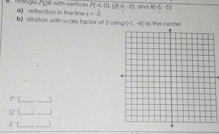 Iangle PQR with vertices P(-4,0), Q(-6,-3) , and R(-5,-5). 
a) reflection in the line x=-2
b) dilation with scale factor of 3 using (-1,-4) as the center 
_ P'
_)
Q' _ _)
R' _ _)