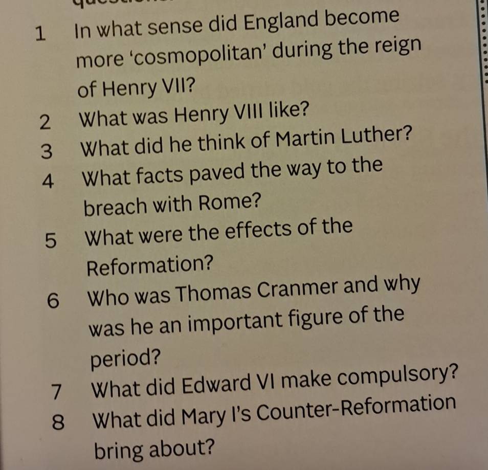 In what sense did England become 
more ‘cosmopolitan’ during the reign 
of Henry VII? 
2 What was Henry VIII like? 
3 What did he think of Martin Luther? 
4 What facts paved the way to the 
breach with Rome? 
5 What were the effects of the 
Reformation? 
6 Who was Thomas Cranmer and why 
was he an important figure of the 
period? 
7 What did Edward VI make compulsory? 
8 What did Mary I's Counter-Reformation 
bring about?