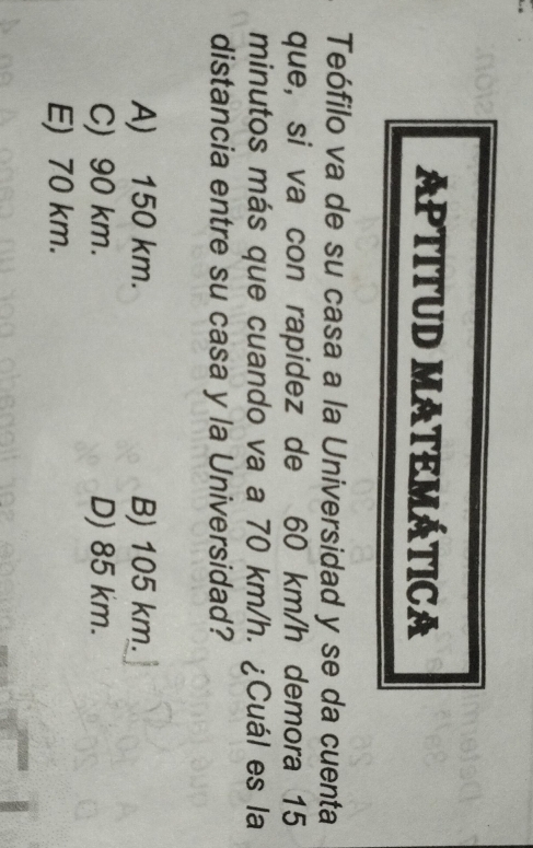 APTITUD MATEMÁTICA
Teófilo va de su casa a la Universidad y se da cuenta
que, si va con rapidez de 60 km/h demora 15
minutos más que cuando va a 70 km/h. ¿Cuál es la
distancia entre su casa y la Universidad?
A) 150 km. B) 105 km.
C) 90 km. D) 85 km.
E) 70 km.