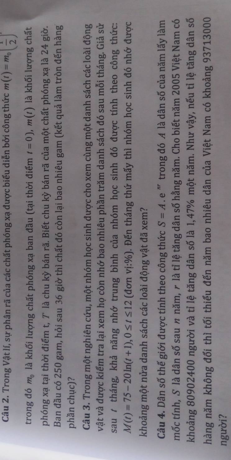Trong Vật lí, sự phân rã của các chất phóng xạ được biểu diễn bởi công thức m(t)=m_0( 1/2 )'
trong đó m_0 là khối lượng chất phóng xạ ban đầu (tại thời điểm t=0),m(t) là khối lượng chất
phóng xạ tại thời điểm t, T là chu kỳ bán rã. Biết chu kỳ bán rã của một chất phóng xạ là 24 giờ.
Ban đầu có 250 gam, hỏi sau 36 giờ thì chất đó còn lại bao nhiêu gam (kết quả làm tròn đến hàng
phần chục)?
Câu 3. Trong một nghiên cứu, một nhóm học sinh được cho xem cùng một danh sách các loài động
vật và được kiểm tra lại xem họ còn nhớ bao nhiêu phần trăm danh sách đó sau mỗi tháng. Giả sử
sau t tháng, khả năng nhớ trung bình của nhóm học sinh đó được tính theo công thức:
M(t)=75-20ln (t+1),0≤ t≤ 12 (đơn vdot 1:% ). Đến tháng thứ mấy thì nhóm học sinh đó nhớ được
khoảng một nửa danh sách các loài động vật đã xem?
Câu 4. Dân số thế giới được tính theo công thức S=A. e ' trong đó A là dân số của năm lấy làm
mốc tính, S là dân số sau 〃 năm, r là tỉ lệ tăng dân số hằng năm. Cho biết năm 2005 Việt Nam có
khoảng 80902400 người và tỉ lệ tăng dân số là 1,47% một năm. Như vậy, nếu tỉ lệ tăng dân số
hàng năm không đổi thì tối thiểu đến năm bao nhiêu dân của Việt Nam có khoảng 93713000
người?