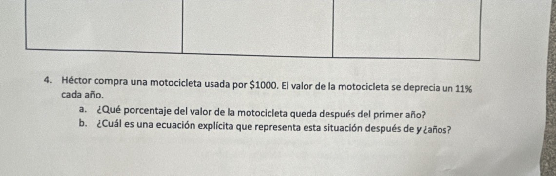 Héctor compra una motocicleta usada por $1000. El valor de la motocicleta se deprecia un 11%
cada año. 
a. ¿Qué porcentaje del valor de la motocicleta queda después del primer año? 
b. ¿Cuál es una ecuación explícita que representa esta situación después de y ¿años?