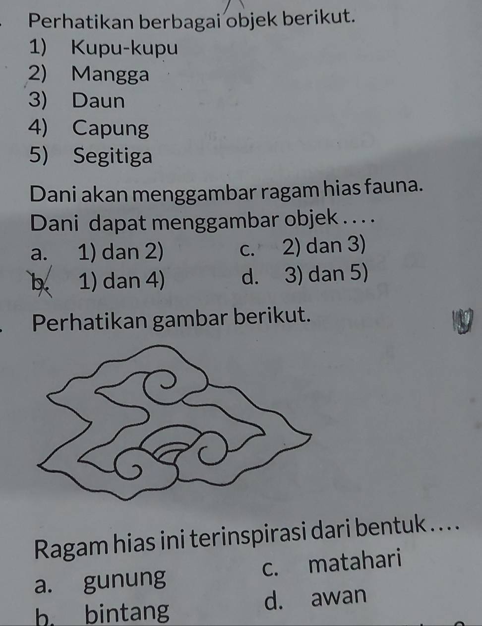 Perhatikan berbagai objek berikut.
1) Kupu-kupu
2) Mangga
3) Daun
4) Capung
5) Segitiga
Dani akan menggambar ragam hias fauna.
Dani dapat menggambar objek . . . .
a. 1) dan 2) c. 2) dan 3)
b 1) dan 4) d. 3) dan 5)
Perhatikan gambar berikut.
Ragam hias ini terinspirasi dari bentuk . . .
a. gunung c. matahari
b. bintang
d. awan