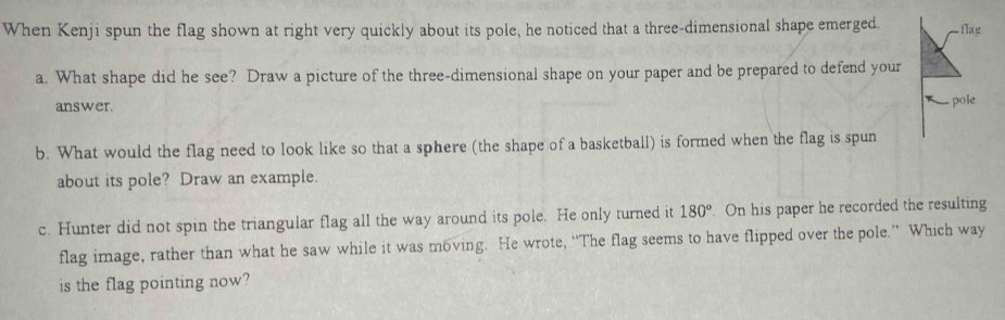 When Kenji spun the flag shown at right very quickly about its pole, he noticed that a three-dimensional shape emerged. 
a. What shape did he see? Draw a picture of the three-dimensional shape on your paper and be prepared to defend your 
answer. 
b. What would the flag need to look like so that a sphere (the shape of a basketball) is formed when the flag is spun 
about its pole? Draw an example. 
c. Hunter did not spin the triangular flag all the way around its pole. He only turned it 180° On his paper he recorded the resulting 
flag image, rather than what he saw while it was m6ving. He wrote, “The flag seems to have flipped over the pole.” Which way 
is the flag pointing now?