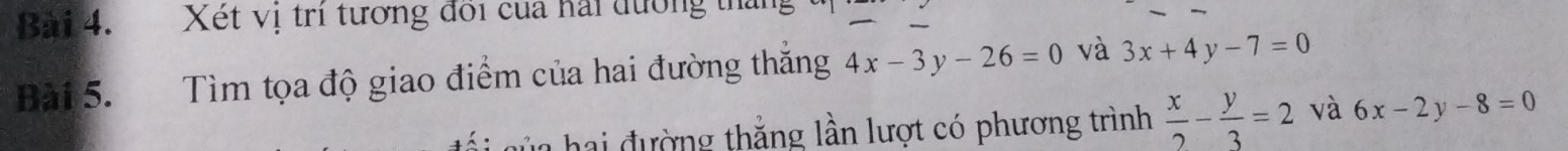 Xét vị trí tương đổi của hải đường thái 
Bài 5. Tìm tọa độ giao điểm của hai đường thăng 4x-3y-26=0 và 3x+4y-7=0
lủa hai đường thắng lần lượt có phương trình  x/2 - y/3 =2 và 6x-2y-8=0