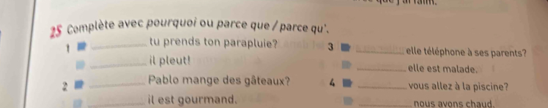 ar ran . 
25 Complète avec pourquoi ou parce que / parce qu'. 
t 
_tu prends ton parapluie? 3 _elle téléphone à ses parents 
_il pleut! _elle est malade. 
_ Pablo mange des gâteaux? 4 
2 _vous allez à la piscine? 
_il est gourmand. _nous avons chaud.